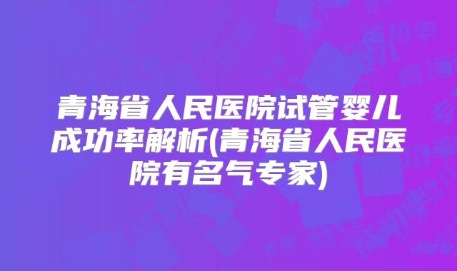 青海省人民医院试管婴儿成功率解析(青海省人民医院有名气专家)