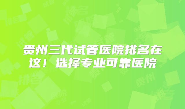 贵州三代试管医院排名在这!选择专业可靠医院