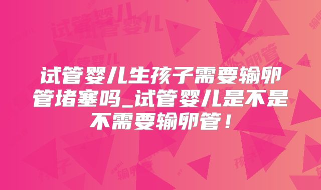 试管婴儿生孩子需要输卵管堵塞吗_试管婴儿是不是不需要输卵管!