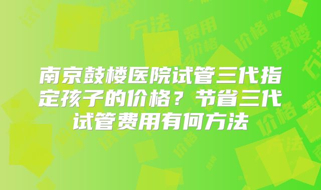 南京鼓楼医院试管三代指定孩子的价格？节省三代试管费用有何方法