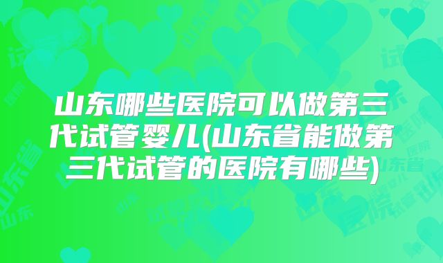 山东哪些医院可以做第三代试管婴儿(山东省能做第三代试管的医院有哪些)