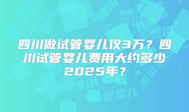 四川做试管婴儿仅3万?四川试管婴儿费用大约多少2025年?