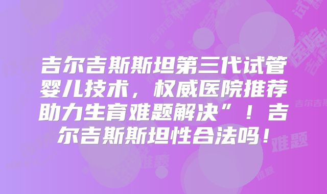 吉尔吉斯斯坦第三代试管婴儿技术，权威医院推荐助力生育难题解决”！吉尔吉斯斯坦性合法吗！