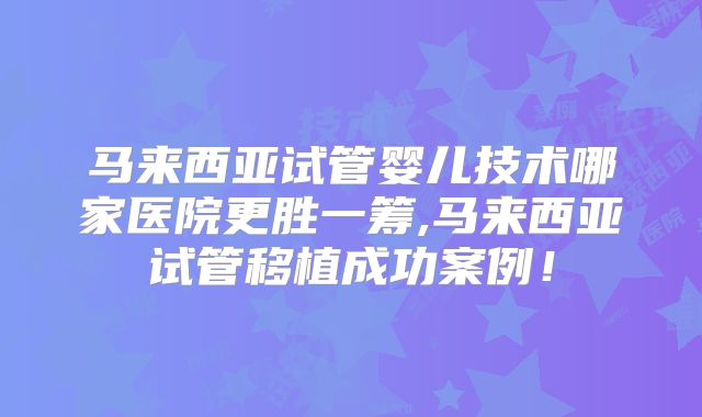 马来西亚试管婴儿技术哪家医院更胜一筹,马来西亚试管移植成功案例！