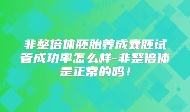 非整倍体胚胎养成囊胚试管成功率怎么样-非整倍体是正常的吗！