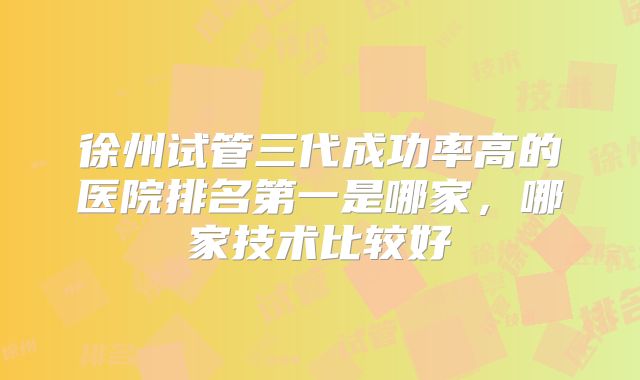 徐州试管三代成功率高的医院排名第一是哪家，哪家技术比较好
