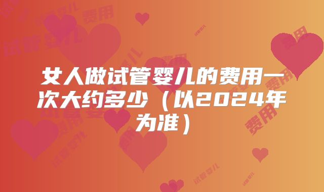 女人做试管婴儿的费用一次大约多少（以2024年为准）