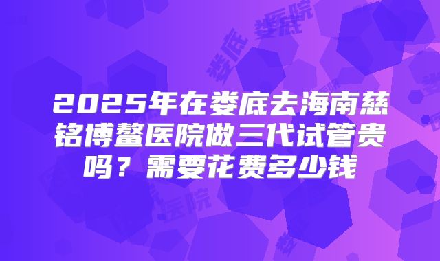 2025年在娄底去海南慈铭博鳌医院做三代试管贵吗？需要花费多少钱