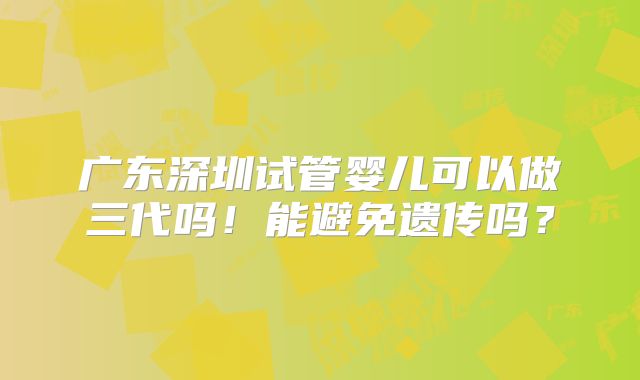 广东深圳试管婴儿可以做三代吗！能避免遗传吗？