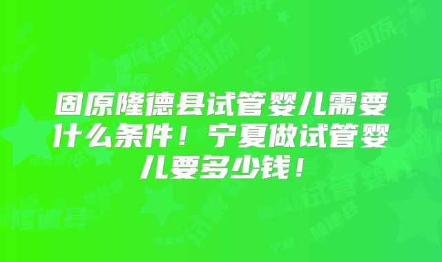 固原隆德县试管婴儿需要什么条件！宁夏做试管婴儿要多少钱！