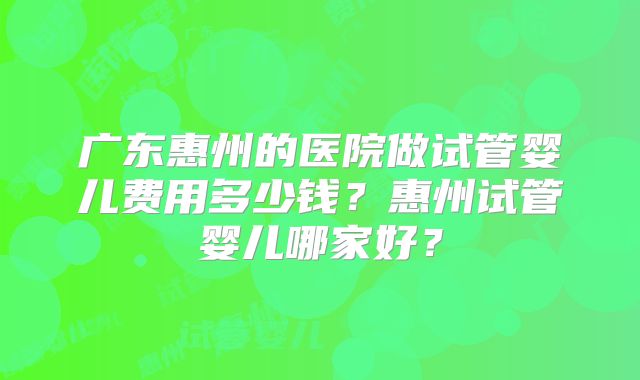 广东惠州的医院做试管婴儿费用多少钱？惠州试管婴儿哪家好？