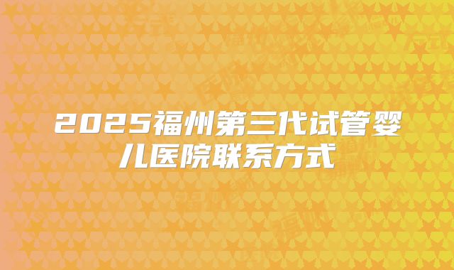 2025福州第三代试管婴儿医院联系方式