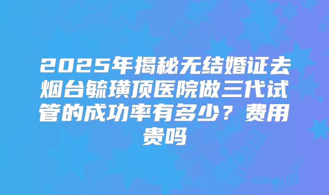 2025年揭秘无结婚证去烟台毓璜顶医院做三代试管的成功率有多少？费用贵吗