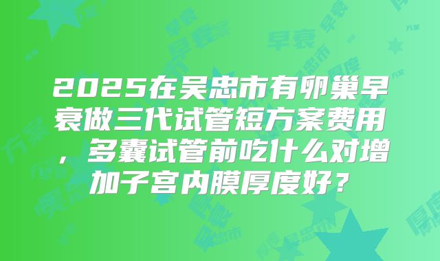 2025在吴忠市有卵巢早衰做三代试管短方案费用，多囊试管前吃什么对增加子宫内膜厚度好？