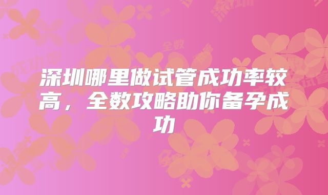 深圳哪里做试管成功率较高，全数攻略助你备孕成功