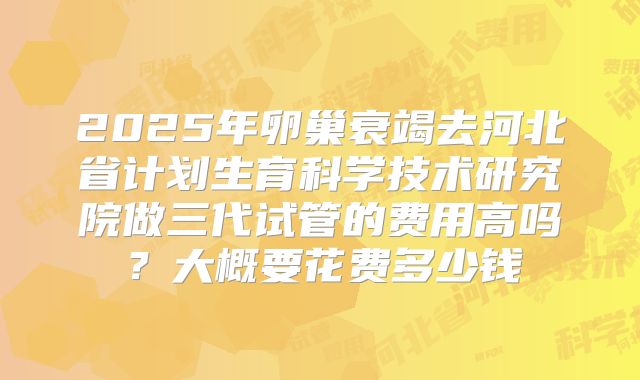 2025年卵巢衰竭去河北省计划生育科学技术研究院做三代试管的费用高吗?大概要花费多少钱