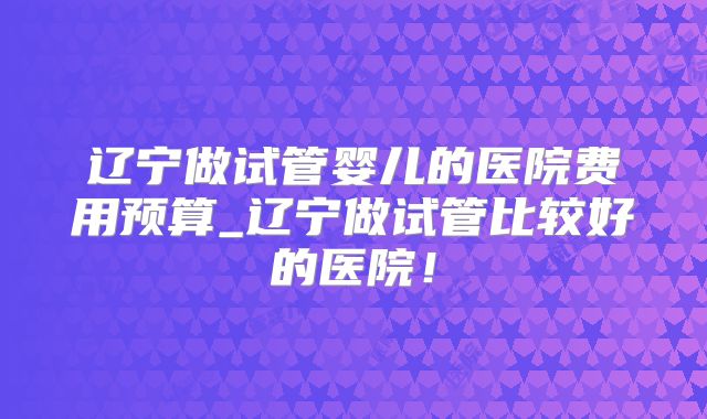 辽宁做试管婴儿的医院费用预算_辽宁做试管比较好的医院!