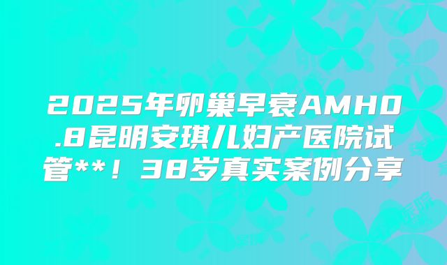 2025年卵巢早衰AMH0.8昆明安琪儿妇产医院试管**！38岁真实案例分享