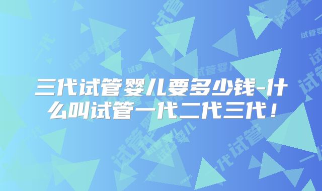 三代试管婴儿要多少钱-什么叫试管一代二代三代!