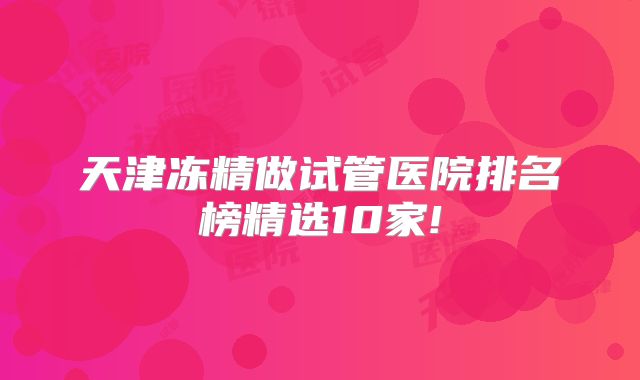 天津冻精做试管医院排名榜精选10家!