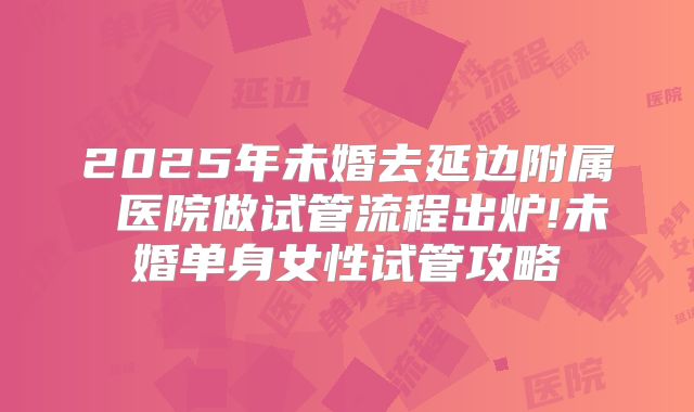 2025年未婚去延边附属 医院做试管流程出炉!未婚单身女性试管攻略