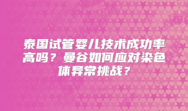 泰国试管婴儿技术成功率高吗?曼谷如何应对染色体异常挑战?