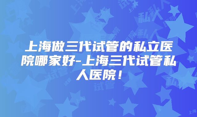 上海做三代试管的私立医院哪家好-上海三代试管私人医院！