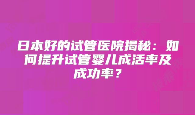 日本好的试管医院揭秘：如何提升试管婴儿成活率及成功率？