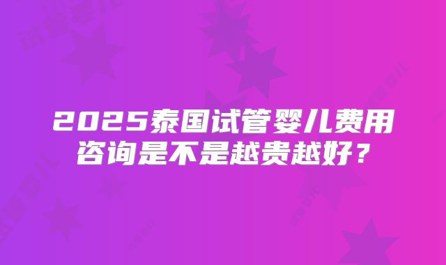 2025泰国试管婴儿费用咨询是不是越贵越好？