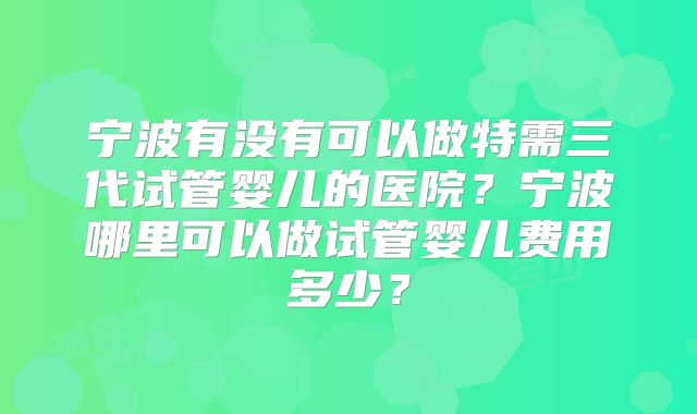 宁波有没有可以做特需三代试管婴儿的医院？宁波哪里可以做试管婴儿费用多少？