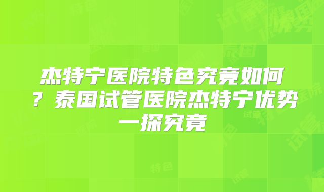 杰特宁医院特色究竟如何？泰国试管医院杰特宁优势一探究竟