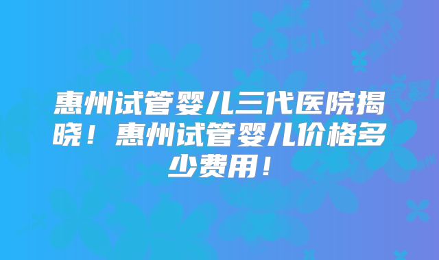 惠州试管婴儿三代医院揭晓！惠州试管婴儿价格多少费用！