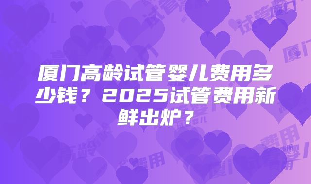 厦门高龄试管婴儿费用多少钱？2025试管费用新鲜出炉？