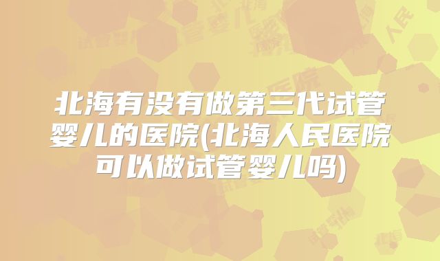 北海有没有做第三代试管婴儿的医院(北海人民医院可以做试管婴儿吗)