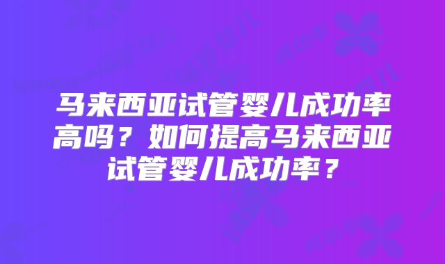 马来西亚试管婴儿成功率高吗？如何提高马来西亚试管婴儿成功率？