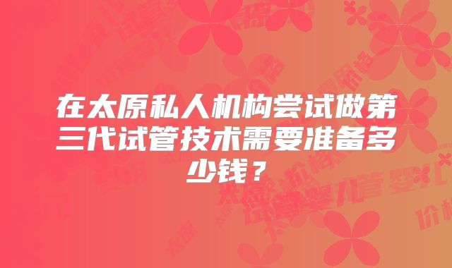 在太原私人机构尝试做第三代试管技术需要准备多少钱?