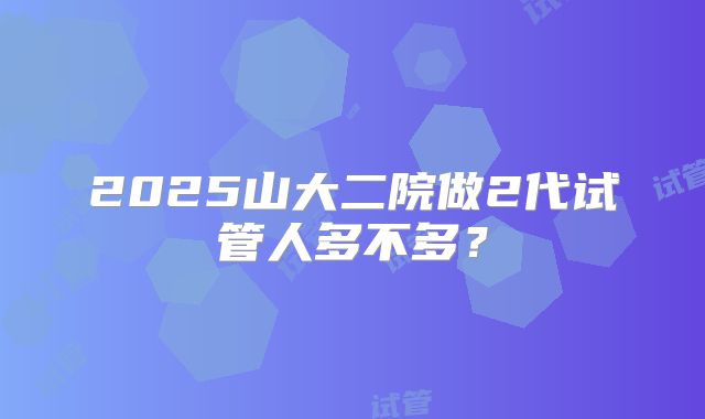 2025山大二院做2代试管人多不多?