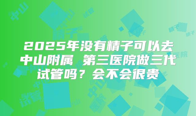 2025年没有精子可以去中山附属 第三医院做三代试管吗?会不会很贵