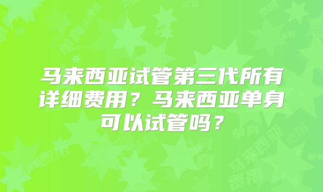 马来西亚试管第三代所有详细费用？马来西亚单身可以试管吗？