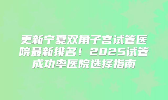 更新宁夏双角子宫试管医院最新排名！2025试管成功率医院选择指南