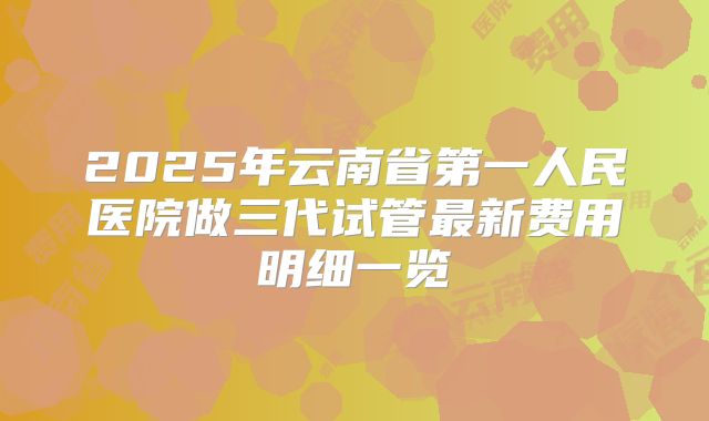 2025年云南省第一人民医院做三代试管最新费用明细一览