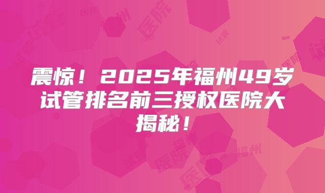 震惊！2025年福州49岁试管排名前三授权医院大揭秘！