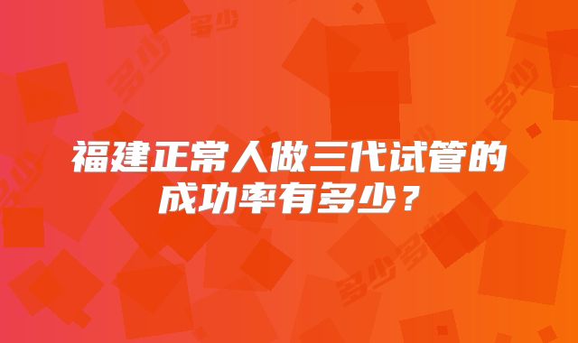 福建正常人做三代试管的成功率有多少?