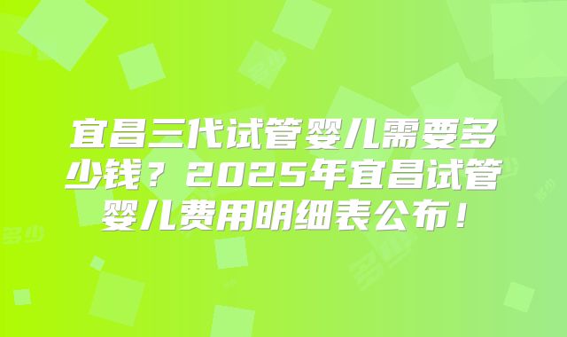 宜昌三代试管婴儿需要多少钱？2025年宜昌试管婴儿费用明细表公布！