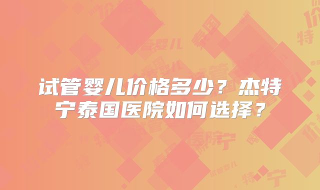试管婴儿价格多少?杰特宁泰国医院如何选择?