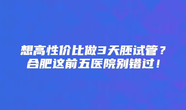 想高性价比做3天胚试管?合肥这前五医院别错过!