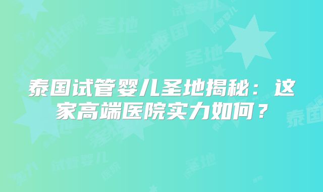 泰国试管婴儿圣地揭秘：这家高端医院实力如何？