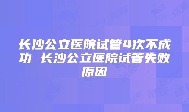长沙公立医院试管4次不成功 长沙公立医院试管失败原因