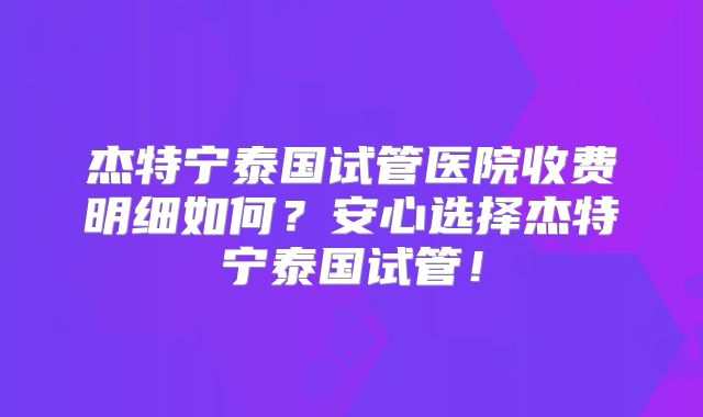杰特宁泰国试管医院收费明细如何？安心选择杰特宁泰国试管！