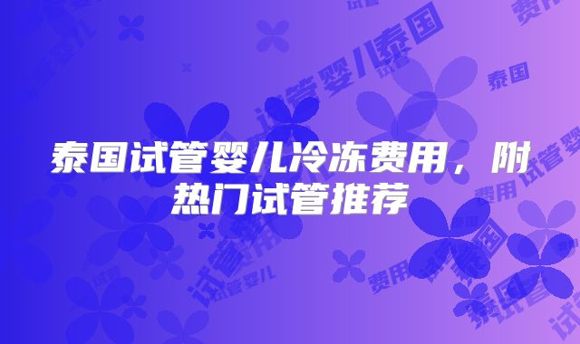 泰国试管婴儿冷冻费用，附热门试管推荐